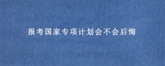 报考国家专项计划会不会后悔