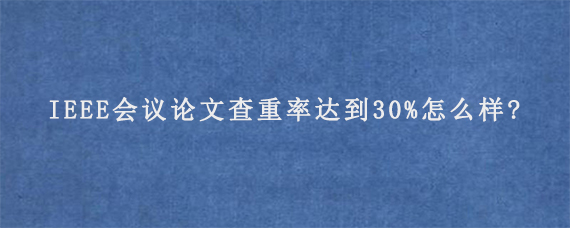 IEEE会议论文查重率达到30%怎么样?