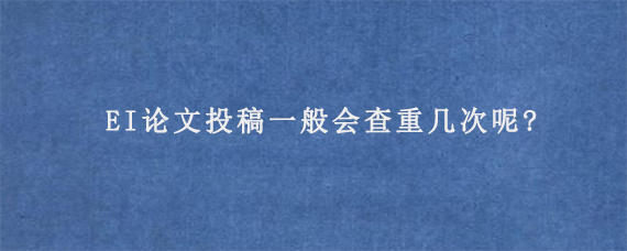 EI论文投稿一般会查重几次呢?