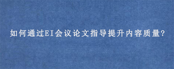 如何通过EI会议论文指导提升内容质量?