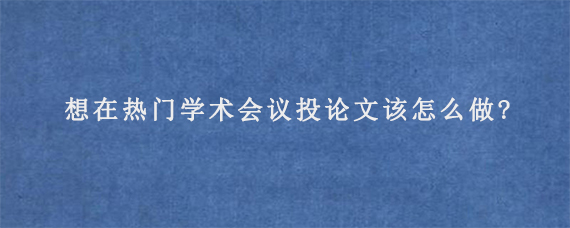 想在热门学术会议投论文该怎么做?