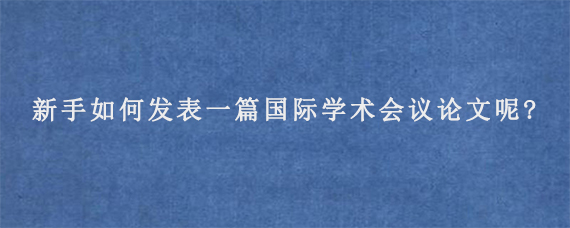 新手如何发表一篇国际学术会议论文呢?