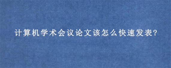 计算机学术会议论文该怎么快速发表?