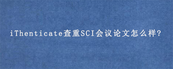 iThenticate查重SCI会议论文怎么样?