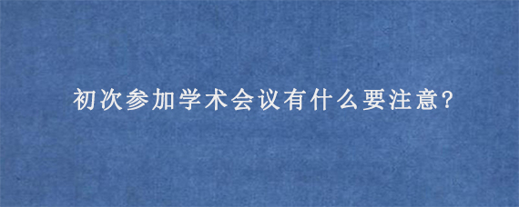 初次参加学术会议有什么要注意?