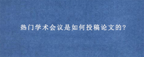 热门学术会议是如何投稿论文的?