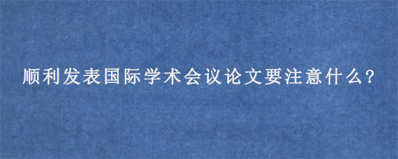 顺利发表国际学术会议论文要注意什么?