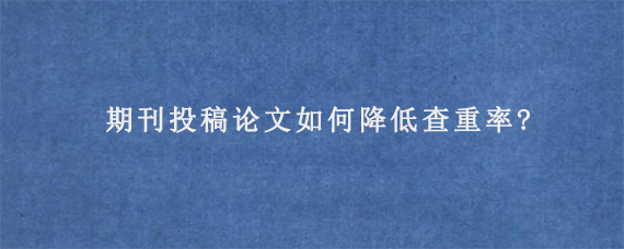 期刊投稿论文如何降低查重率?