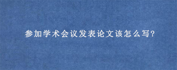 参加学术会议发表论文该怎么写?