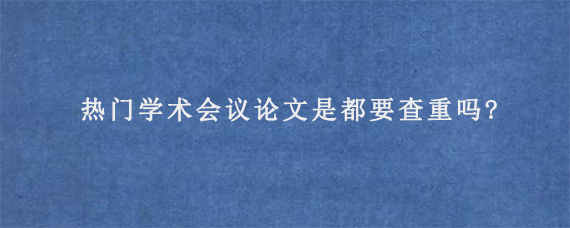 热门学术会议论文是都要查重吗?