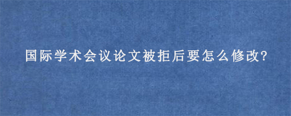 国际学术会议论文被拒后要怎么修改?