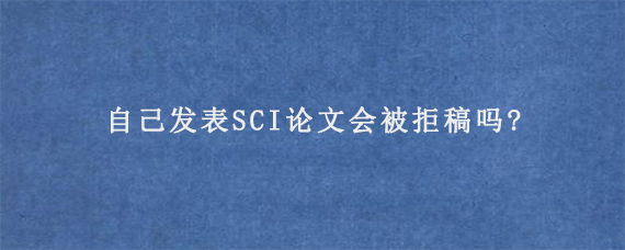 自己发表SCI论文会被拒稿吗?