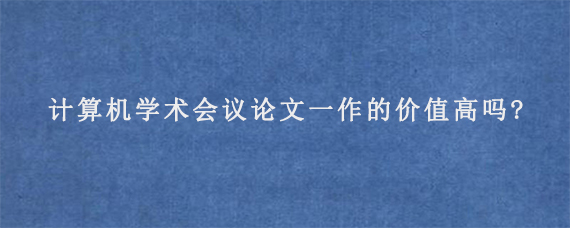 计算机学术会议论文一作的价值高吗?