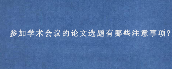 参加学术会议的论文选题有哪些注意事项?