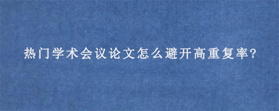 热门学术会议论文怎么避开高重复率?