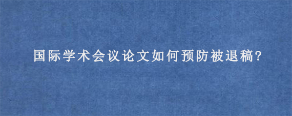 国际学术会议论文如何预防被退稿?