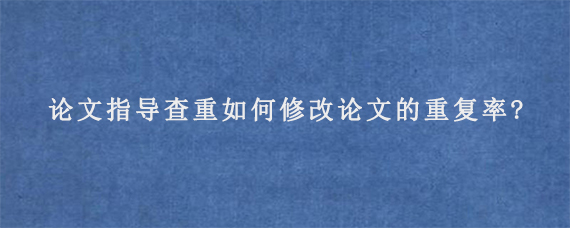 论文指导查重如何修改论文的重复率?