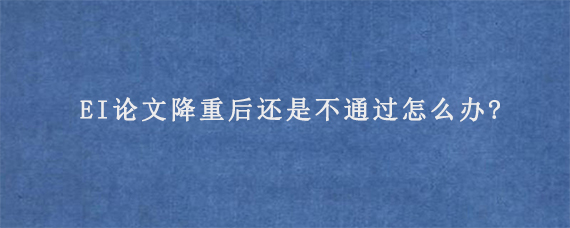 EI论文降重后还是不通过怎么办?