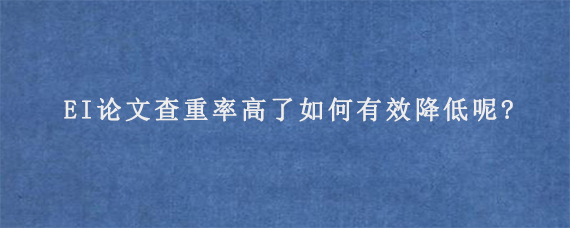 EI论文查重率高了如何有效降低呢?