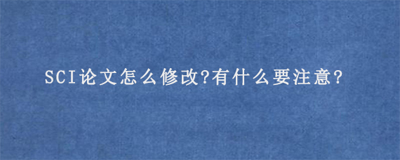 SCI论文怎么修改?有什么要注意?