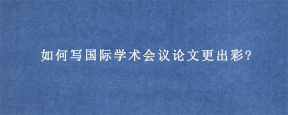 如何写国际学术会议论文更出彩?