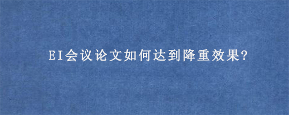 EI会议论文如何达到降重效果?