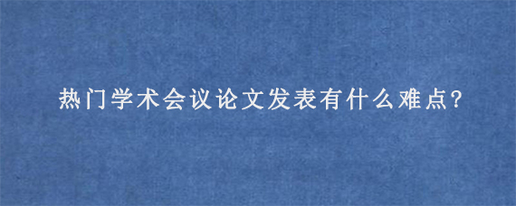 热门学术会议论文发表有什么难点?