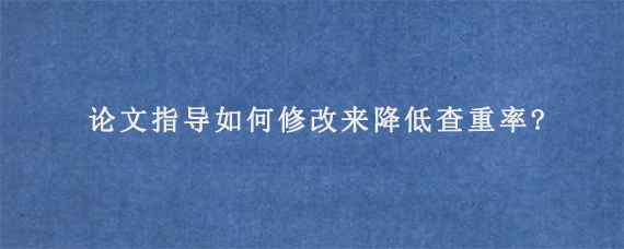 论文指导如何修改来降低查重率?