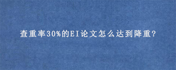 查重率30%的EI论文怎么达到降重?