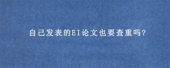 自己发表的EI论文也要查重吗?