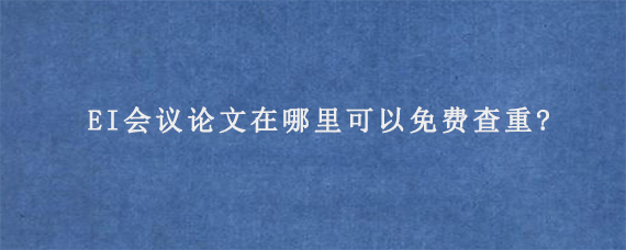 EI会议论文在哪里可以免费查重?