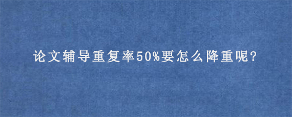 论文辅导重复率50%要怎么降重呢?