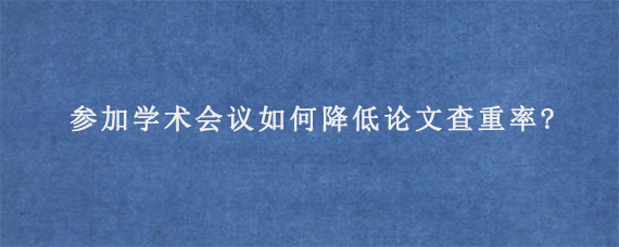 参加学术会议如何降低论文查重率?