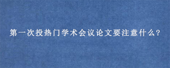 第一次投热门学术会议论文要注意什么?