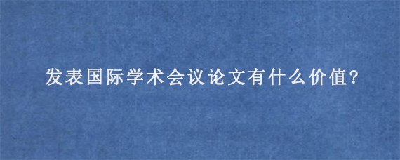 发表国际学术会议论文有什么价值?