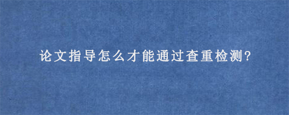 论文指导怎么才能通过查重检测?