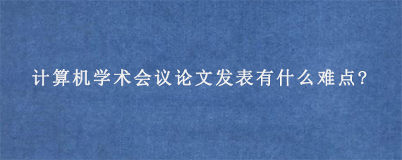 计算机学术会议论文发表有什么难点?