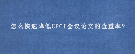 怎么快速降低CPCI会议论文的查重率?