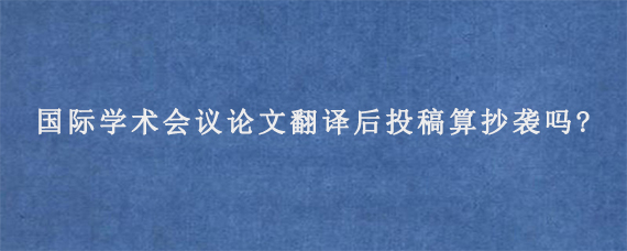 国际学术会议论文翻译后投稿算抄袭吗?