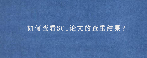 如何查看SCI论文的查重结果?