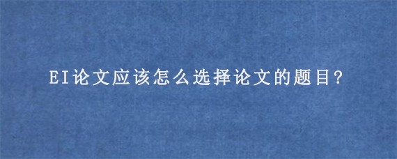 EI论文应该怎么选择论文的题目?