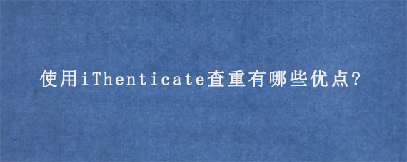 使用iThenticate查重有哪些优点?