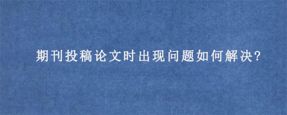 期刊投稿论文时出现问题如何解决?