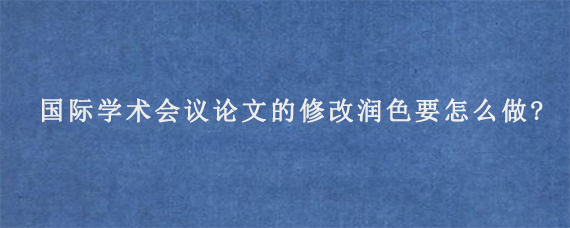 国际学术会议论文的修改润色要怎么做?