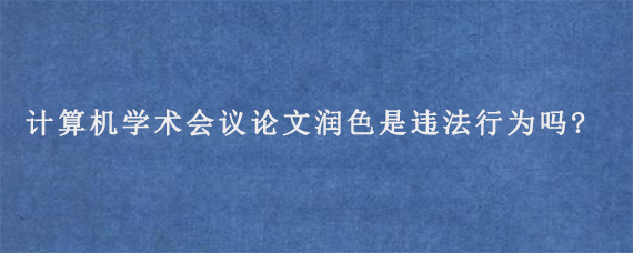 计算机学术会议论文润色是违法行为吗?