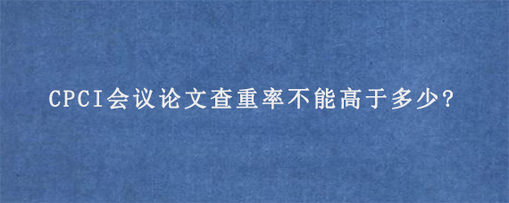 CPCI会议论文查重率不能高于多少?