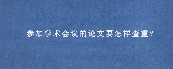 参加学术会议的论文要怎样查重?