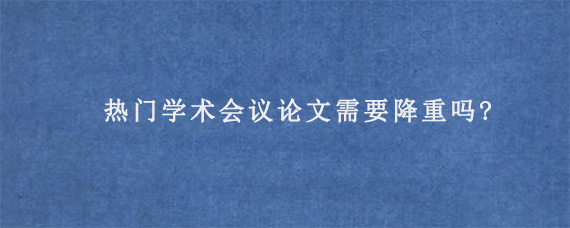 热门学术会议论文需要降重吗?