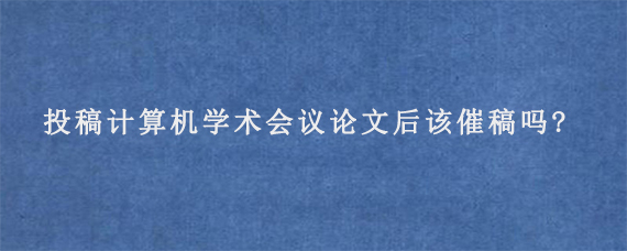 投稿计算机学术会议论文后该催稿吗?