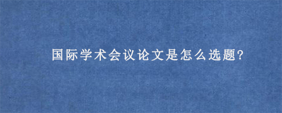 国际学术会议论文是怎么选题?